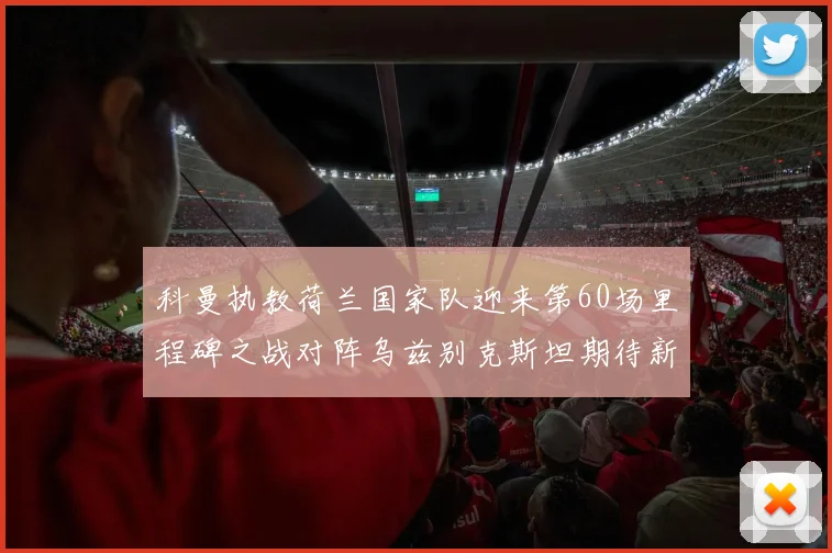 科曼执教荷兰国家队迎来第60场里程碑之战对阵乌兹别克斯坦期待新突破