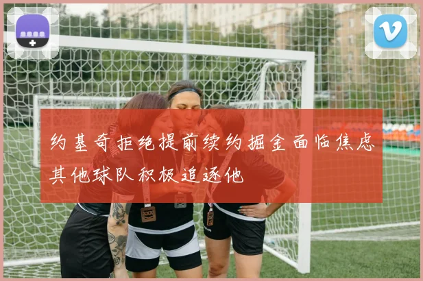 约基奇拒绝提前续约掘金面临焦虑其他球队积极追逐他