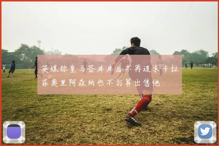 英媒称皇马签库库后不再追求卡拉菲奥里阿森纳也不打算出售他