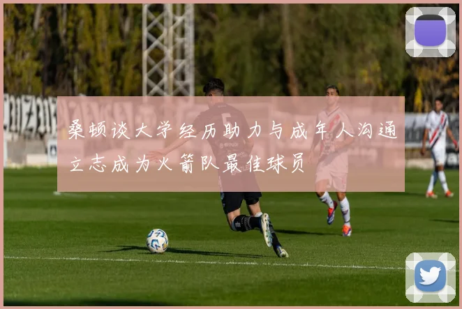 桑顿谈大学经历助力与成年人沟通立志成为火箭队最佳球员