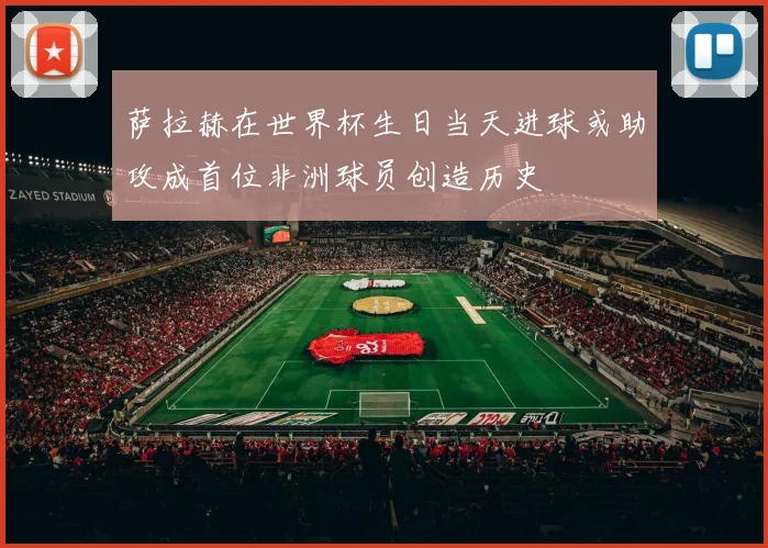 萨拉赫在世界杯生日当天进球或助攻成首位非洲球员创造历史