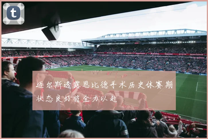 迈尔斯透露恩比德手术历史休赛期状态良好将全力以赴