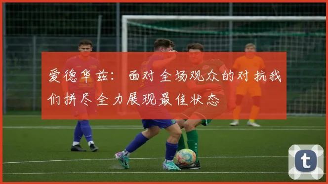爱德华兹：面对全场观众的对抗我们拼尽全力展现最佳状态