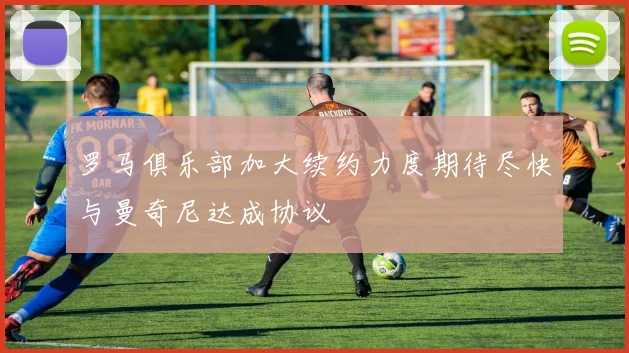 罗马俱乐部加大续约力度期待尽快与曼奇尼达成协议