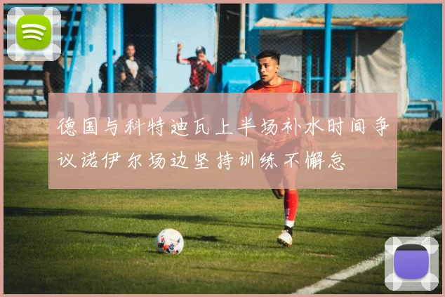 德国与科特迪瓦上半场补水时间争议诺伊尔场边坚持训练不懈怠