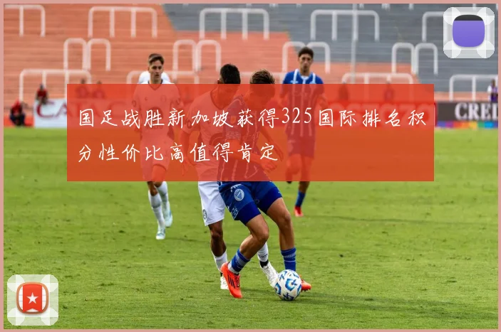 国足战胜新加坡获得325国际排名积分性价比高值得肯定