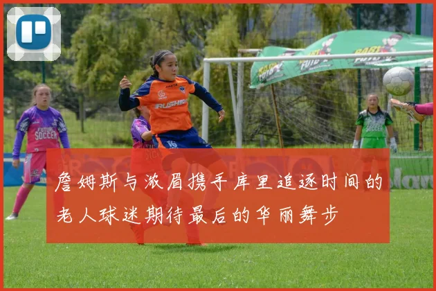 詹姆斯与浓眉携手库里追逐时间的老人球迷期待最后的华丽舞步