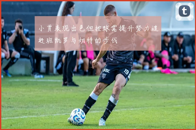 小贾表现出色但控球需提升努力追赶班凯罗与切特的步伐
