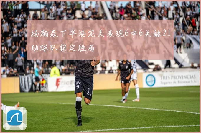 杨瀚森下半场完美表现6中6关键21助球队锁定胜局