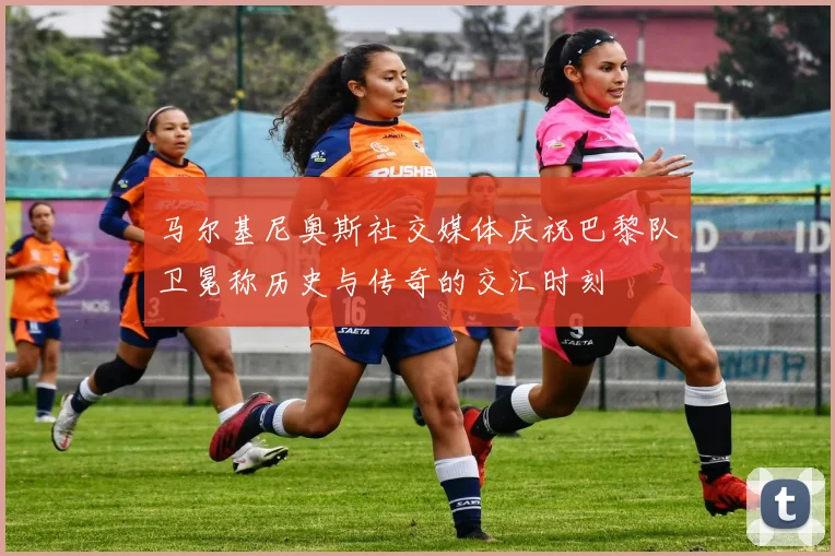 马尔基尼奥斯社交媒体庆祝巴黎队卫冕称历史与传奇的交汇时刻