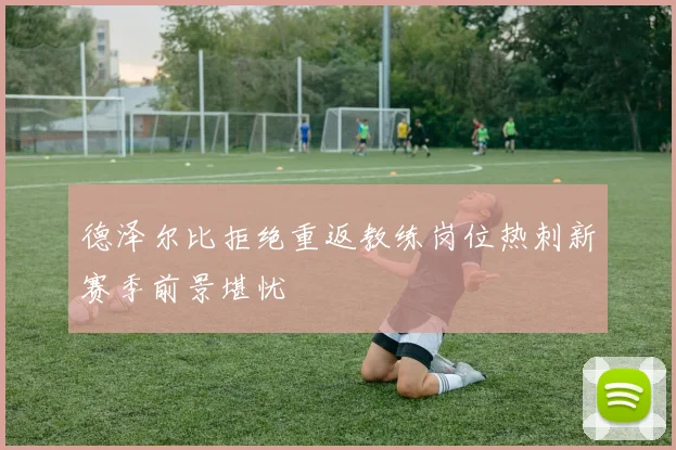 德泽尔比拒绝重返教练岗位热刺新赛季前景堪忧