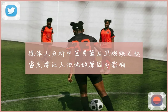 媒体人分析中国男篮后卫线缺乏赵睿支撑让人担忧的原因与影响