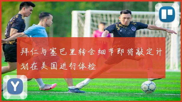 拜仁与塞巴里转会细节即将敲定计划在美国进行体检