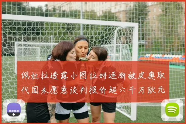 佩杜拉透露小图拉姆逐渐被皮奥取代国米愿意谈判报价超六千万欧元