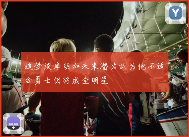 追梦谈库明加未来潜力认为他不适合勇士仍将成全明星