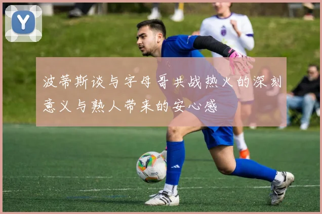波蒂斯谈与字母哥共战热火的深刻意义与熟人带来的安心感