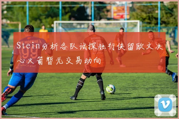 Stein分析各队试探独行侠留欧文决心火箭暂无交易动向
