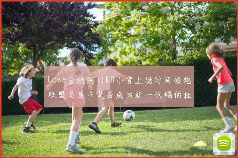 Lowe分析阿门KD小贾上场时间领跑联盟乌度卡是否成为新一代锡伯杜