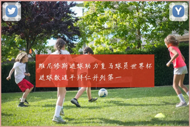维尼修斯进球助力皇马球员世界杯进球数追平拜仁并列第一