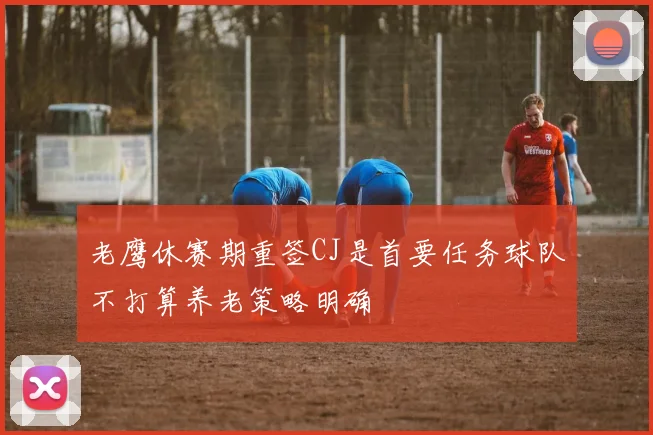 老鹰休赛期重签CJ是首要任务球队不打算养老策略明确
