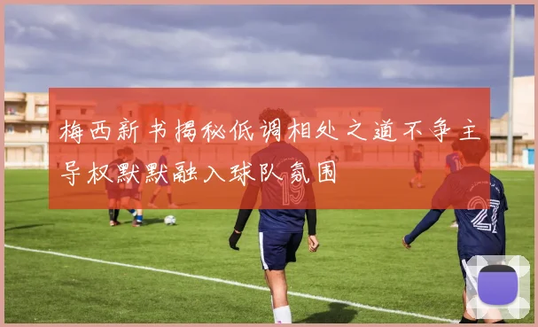 梅西新书揭秘低调相处之道不争主导权默默融入球队氛围