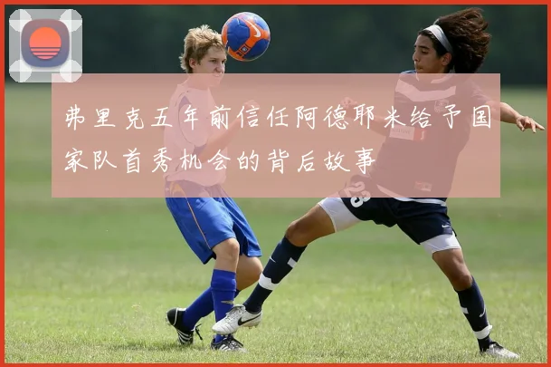 弗里克五年前信任阿德耶米给予国家队首秀机会的背后故事