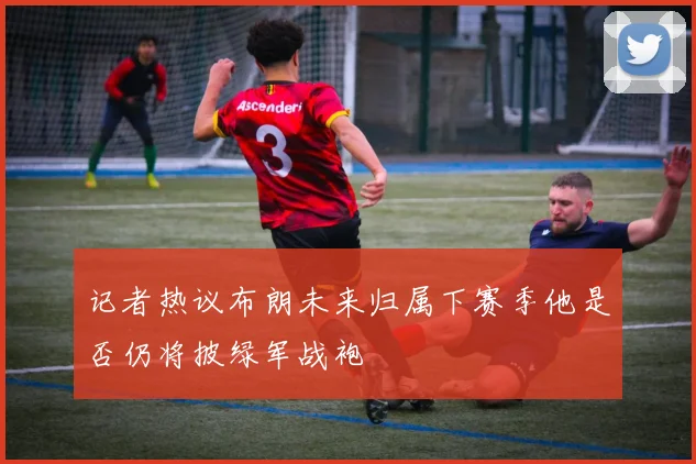 记者热议布朗未来归属下赛季他是否仍将披绿军战袍
